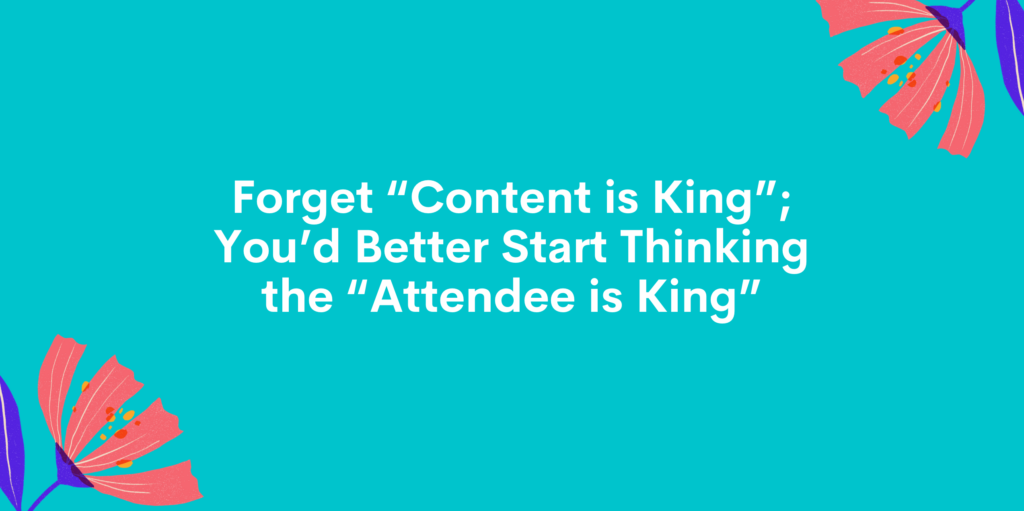 Forget “Content is King”; You’d Better Start Thinking the “Attendee is King”